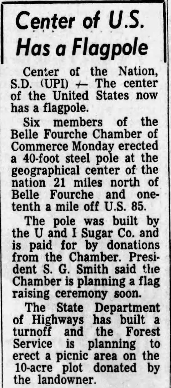 Center of U.S. Has a Flagpole Center of the Nation, S.D. (UPI) + The center of the United States now has a flagpole. Six members of the Belle Fourche Chamber of Commerce Monday erected a 40-foot steel pole at the geographical center of the nation 21 miles north of Belle Fourche and one-tenth a mile off U.S. 85. The pole was built by the U and I Sugar Co. and is paid for by donations from the Chamber. President S. G. Smith said the Chamber is planning a flag raising ceremony soon. The State Department of Highways has built a turnoff and the Forest Service is planning to erect a picnic area on the 10-acre plot donated by the landowner.