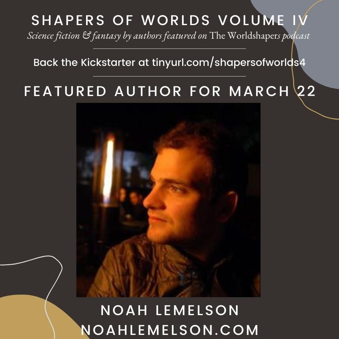 Text: Shapers of the Worlds Volume IV, Science fiction & fantasy authors featured on the Worldshapers podcast. Back the Kickstarter at tinyurl.com/shapersofworlds4. Featured author for March 22. Noah Lemelson. NoahLemelson.com. Picture: a man with dark hair looking to the side lit with an orange flame-like light from the background.