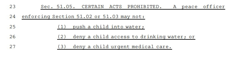 Sec.A51.05.  CERTAIN ACTS PROHIBITED. A peace officer enforcing Section 51.02 or 51.03 may not: (1) push a child into water; (2) deny a child access to drinking water; or (3) deny a child urgent medical care.