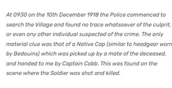 \. At 0930 an the 10th December 1918 the Police commenced to search the Village and found no trace whatsoever of the culprit. or even any other individual suspected of the crime. The onty material clue was that of a Native Cap (similar to headgear worn by Bedouins) which was picked up by a mate of the deceased. and handed to me by Captain Cobb. This was found an the scene where the Soldier was shot and killed.