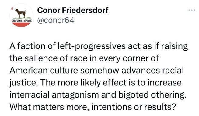 A faction of left-progressives act as if raising the salence of race in every corner of American culture somehow advances racial justice. The more likely effect is to increase interracial antagonism and bigoted othering. What matters more, intentions or results?