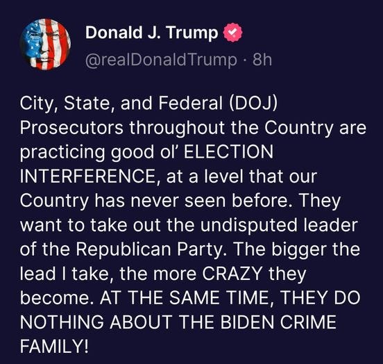 May be an image of text that says 'Donald J. Trump @realDonaldTrump 8h City, State, and Federal (DOJ) Prosecutors throughout the Country are practicing good ol' ELECTION INTERFERENCE, at a level that our Country has never seen before. They want to take out the undisputed leader of the Republican Party. The bigger the lead take, the more CRAZY they become. AT THE SAME TIME, THEY DO NOTHING ABOUT THE BIDEN CRME FAMILY!'