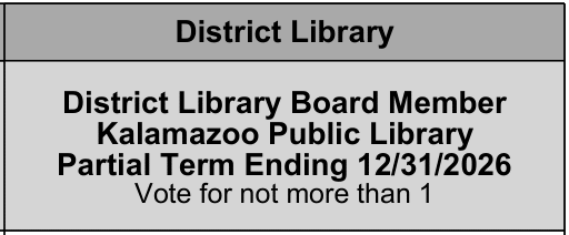 If you reside in the city of Kalamazoo, Kalamazoo Township, Oshtemo Township, or the Kalamazoo Public Schools portion of Texas Township (precinct 3), you're eligible to vote for Kalamazoo Public Library Board of Trustees.  You'll find my name under this portion of the ballot.