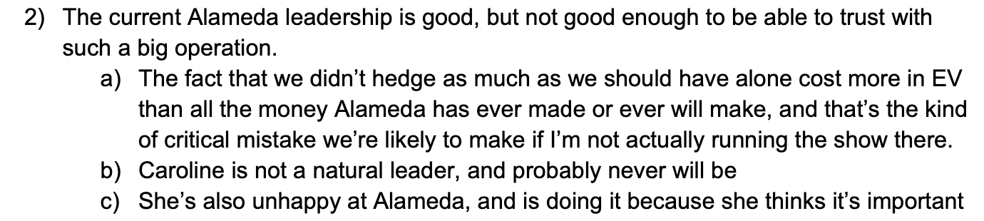 2) The current Alameda leadership is good, but not good enough to be able to trust with such a big operation. a) The fact that we didn't hedge as much as we should have alone cost more in EV than all the money Alameda has ever made or ever will make, and that's the kind of critical mistake we're likely to make if I'm not actually running the show there. b) Caroline is not a natural leader, and probably never will be c) She's also unhappy at Alameda, and is doing it because she thinks it's important