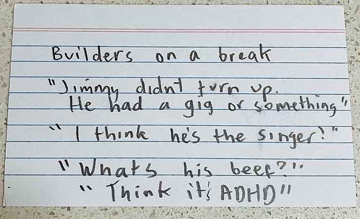 builders on a break. Jimmy didn't turn up. He had a gig or something. I think he's a singer. What's his beef? Think it's ADHD. 