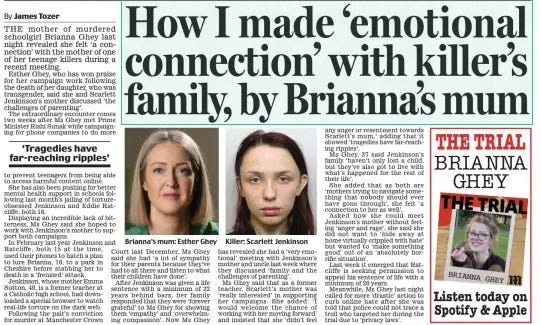 How I made ‘emotional connection’ with killer’s family, by Brianna’s mum Daily Mail11 Mar 2024By James Tozer Brianna’s mum: Esther Ghey THE mother of murdered schoolgirl Brianna Ghey last night revealed she felt ‘a connection’ with the mother of one of her teenage killers during a recent meeting. Esther Ghey, who has won praise for her campaign work following the death of her daughter, who was transgender, said she and Scarlett Jenkinson’s mother discussed ‘the challenges of parenting’. The extraordinary encounter comes two weeks after Ms Ghey met Prime Minister Rishi Sunak while campaigning for phone companies to do more to prevent teenagers from being able to access harmful content online. She has also been pushing for better mental health support in schools following last month’s jailing of tortureobsessed Jenkinson and Eddie Ratcliffe, both 16. Displaying an incredible lack of bitterness, Ms Ghey said she hoped to work with Jenkinson’s mother to support both campaigns. In February last year Jenkinson and Ratcliffe, both 15 at the time, used their phones to hatch a plan to lure Brianna, 16, to a park in Cheshire before stabbing her to death in a ‘frenzied’ attack. Jenkinson, whose mother Emma Sutton, 49, is a former teacher at a Catholic high school, had downloaded a special browser to watch real-life torture on the dark web. Following the pair’s conviction for murder at Manchester Crown Court last December, Ms Ghey said she had ‘ a lot of sympathy for their parents because they’ve had to sit there and listen to what their children have done’. After Jenkinson was given a life sentence with a minimum of 22 years behind bars, her family responded that they were ‘forever grateful’ to Ms Ghey for showing them ‘empathy’ and ‘overwhelming compassion’. Now Ms Ghey has revealed she had a ‘very emotional’ meeting with Jenkinson’s mother and uncle last week where they discussed ‘family and the challenges of parenting’. Ms Ghey said that as a former teacher, Scarlett’s mother was ‘really interested’ in supporting her campaigns. She added: ‘I would welcome the chance of working with her moving forward’ and insisted that she ‘didn’t feel any anger or resentment towards Scarlett’s mum,’ adding that it showed ‘tragedies have far-reaching ripples’. Ms Ghey, 37 said Jenkinson’s family ‘haven’t only lost a child, but they’ve also got to live with what’s happened for the rest of their life’. She added that as both are ‘mothers trying to navigate something that nobody should ever have gone through’, she felt ‘ a connection to her as well’. Asked how she could meet Jenkinson’s mother without feeling ‘anger and rage’, she said she did not want to ‘ hide away at home virtually crippled with hate’ but wanted to ‘make something good’ out of an ‘ absolutely horrific situation’. Last week it emerged that Ratcliffe is seeking permission to appeal his sentence of life with a minimum of 20 years. Meanwhile, Ms Ghey last night called for more ‘drastic’ action to curb online hate after she was told that police could not trace a troll who targeted her during the trial due to ‘privacy laws’. ‘Tragedies have far-reaching ripples’ Article Name:How I made ‘emotional connection’ with killer’s family, by Brianna’s mum Publication:Daily Mail Author:By James Tozer Start Page:15 End Page:15