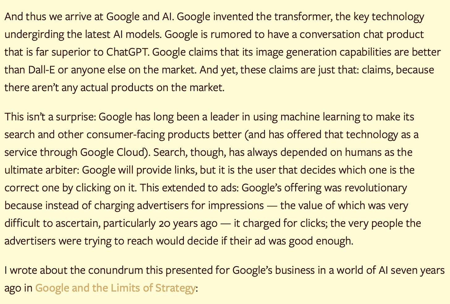 And thus we arrive at Google and AI. Google invented the transformer, the key technology undergirding the latest AI models. Google is rumored to have a conversation chat product that is far superior to ChatGPT. Google claims that its image generation capabilities are better than Dall-E or anyone else on the market. And yet, these claims are just that: claims, because there aren’t any actual products on the market.  This isn’t a surprise: Google has long been a leader in using machine learning to make its search and other consumer-facing products better (and has offered that technology as a service through Google Cloud). Search, though, has always depended on humans as the ultimate arbiter: Google will provide links, but it is the user that decides which one is the correct one by clicking on it. This extended to ads: Google’s offering was revolutionary because instead of charging advertisers for impressions — the value of which was very difficult to ascertain, particularly 20 years ago — it charged for clicks; the very people the advertisers were trying to reach would decide if their ad was good enough.  I wrote about the conundrum this presented for Google’s business in a world of AI seven years ago in Google and the Limits of Strategy: