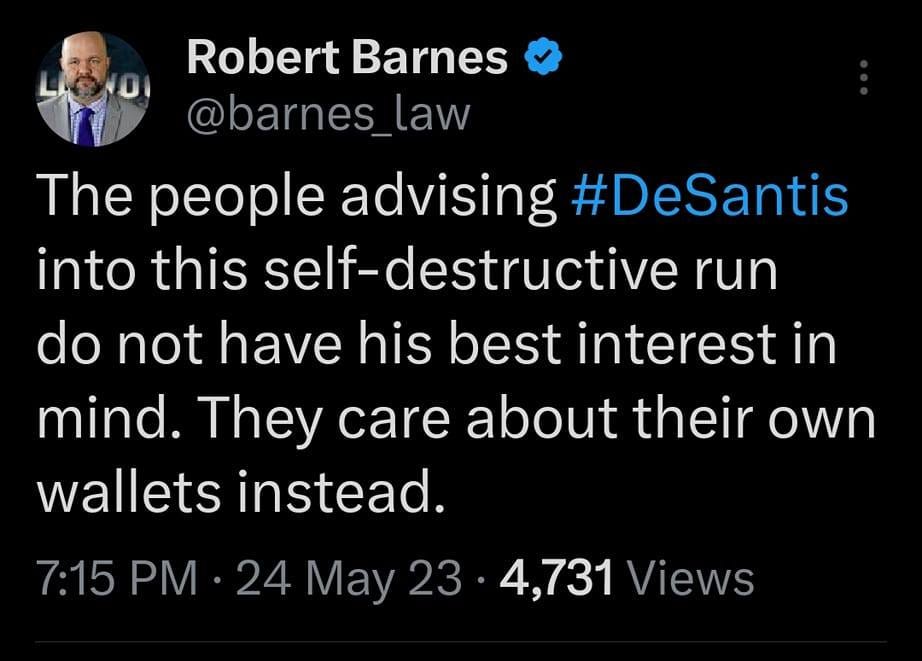 May be an image of 1 person and text that says '7:23 M 4G Il 88% Tweet Robert Barnes @barnes law The people advising #DeSantis into this self-destructive run do not have his best interest in mind. They care about their own wallets instead. 7:15PM 24 May 4,731 Views 77 Retweets 5 Quotes 307Likes 307 Victoria Taft, The A... yi @barnes_law Why do you say this? Victoria Taft, The A... 5m Is it because he should be teeing himself up for a '28 run after becoming Trump's Sec State Tweet yourreply'
