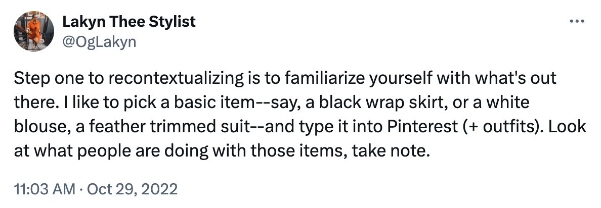 Tweet reading: Step one to recontextualizing is to familiarize yourself with what's out there. I like to pick a basic item--say, a black wrap skirt, or a white blouse, a feather trimmed suit--and type it into Pinterest (+ outfits). Look at what people are doing with those items, take note.