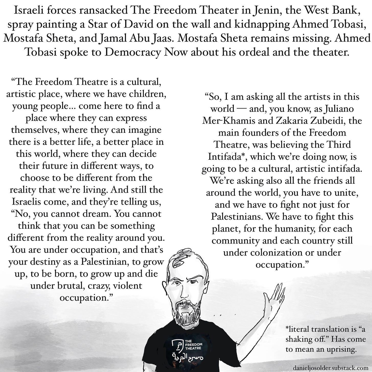 Israeli forces ransacked The Freedom Theater in the West Bank, spray painting the Star of David on the wall and kidnapping Ahmed Tobasi, Mostafa Sheta, and Jamal Abu Jaas Mostafa Sheta remains missing. Ahmed Tobasi spoke to Democracy Now about his ordeal and the theater. “The Freedom Theater Is it cultural, artistic place, where we have children, young people come here to find a place where they can express themselves where they can imagine there is a better life, a better place in this world, where they can decide their future in different ways, to choose to be different from the reality we're living in. And still the Israelis come, and they're telling us, “No you cannot dream. You cannot think that you can be something different from the reality around you. You are under occupation, and that's your destiny as a Palestinian, to grow up, to be born, to grow up and die under brutal crazy violent occupation. So I am asking all the artists in this world— and, you know, as Juliano Mer-Khamis and Zakaria Zubeidi,  the main founders of The Freedom Theater, was believing the Third Intifada [uprising], Which we're doing now, is going to be a cultural artistic intifada. we're also asking the friends all around the world, you have to unite, and we have to fight not just for Palestinians. we have to fight this planet, for the humanity, for each community and each country still under colonization or under occupation. Image description: A drawing of Ahmed Tobasi raising his hand. 