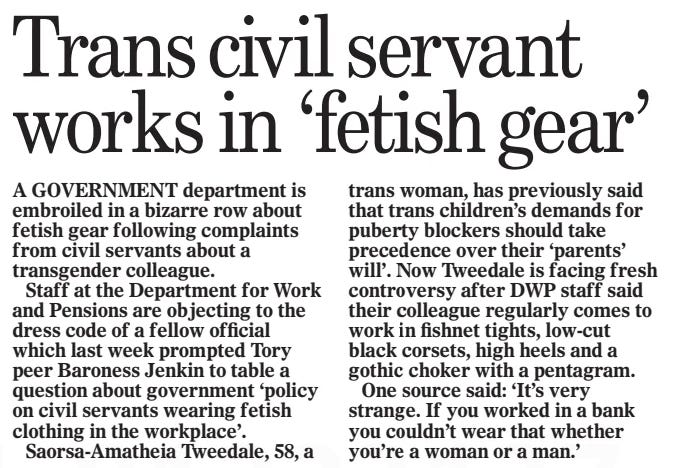 Trans civil servant works in ‘fetish gear’ The Mail on Sunday4 Aug 2024 A GOVERNMENT department is embroiled in a bizarre row about fetish gear following complaints from civil servants about a transgender colleague. Staff at the Department for Work and Pensions are objecting to the dress code of a fellow official which last week prompted Tory peer Baroness Jenkin to table a question about government ‘policy on civil servants wearing fetish clothing in the workplace’. Saorsa-Amatheia Tweedale, 58, a trans woman, has previously said that trans children’s demands for puberty blockers should take precedence over their ‘parents’ will’. Now Tweedale is facing fresh controversy after DWP staff said their colleague regularly comes to work in fishnet tights, low-cut black corsets, high heels and a gothic choker with a pentagram. One source said: ‘It’s very strange. If you worked in a bank you couldn’t wear that whether you’re a woman or a man.’ Article Name:Trans civil servant works in ‘fetish gear’ Publication:The Mail on Sunday Start Page:29 End Page:29