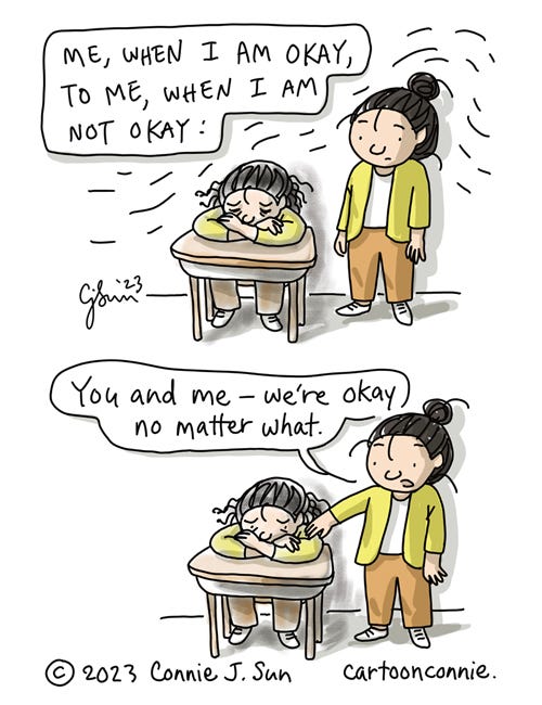 More Okay 2-panel comic illustration of a cartoon girl with a bun, drawn in bright solid colors. She is standing next to another version of herself, sitting hunched over a desk, looking sad, and rendered in duller, more scribbly color. In panel 1, the caption reads, "Me, when I am okay, to me, when I am not okay." In panel 2, the girl puts her hand on the seated girl's shoulder and says, "You and me - we're okay no matter what." Cartoon titled "More Okay." Original artwork by Connie Sun, cartoonconnie, 2023.