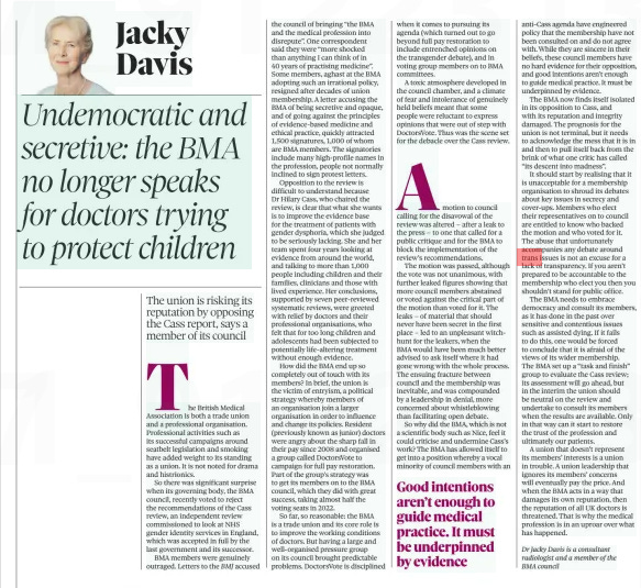 The BMA no longer speaks for doctors trying to protect children Jacky The union is risking its reputation by opposing the Cass report, says a member of its council The Observer8 Sep 2024Jacky Davis Dr Jacky Davis is a consultant radiologist and a member of the BMA council  The British Medical Association is both a trade union and a professional organisation. Professional activities such as its successful campaigns around seatbelt legislation and smoking have added weight to its standing as a union. It is not noted for drama and histrionics.  So there was significant surprise when its governing body, the BMA council, recently voted to reject the recommendations of the Cass review, an independent review commissioned to look at NHS gender identity services in England, which was accepted in full by the last government and its successor.  BMA members were genuinely outraged. Letters to the BMJ accused the council of bringing “the BMA and the medical profession into disrepute”. One correspondent said they were “more shocked than anything I can think of in 40 years of practising medicine”. Some members, aghast at the BMA adopting such an irrational policy, resigned after decades of union membership. A letter accusing the BMA of being secretive and opaque, and of going against the principles of evidence-based medicine and ethical practice, quickly attracted 1,500 signatures, 1,000 of whom are BMA members. The signatories include many high-profile names in the profession, people not normally inclined to sign protest letters.  Opposition to the review is difficult to understand because Dr Hilary Cass, who chaired the review, is clear that what she wants is to improve the evidence base for the treatment of patients with gender dysphoria, which she judged to be seriously lacking. She and her team spent four years looking at evidence from around the world, and talking to more than 1,000 people including children and their families, clinicians and those with lived experience. Her conclusions, supported by seven peer-reviewed systematic reviews, were greeted with relief by doctors and their professional organisations, who felt that for too long children and adolescents had been subjected to potentially life-altering treatment without enough evidence.  How did the BMA end up so completely out of touch with its members? In brief, the union is the victim of entryism, a political strategy whereby members of an organisation join a larger organisation in order to influence and change its policies. Resident (previously known as junior) doctors were angry about the sharp fall in their pay since 2008 and organised a group called DoctorsVote to campaign for full pay restoration. Part of the group’s strategy was to get its members on to the BMA council, which they did with great success, taking almost half the voting seats in 2022.  So far, so reasonable: the BMA is a trade union and its core role is to improve the working conditions of doctors. But having a large and well-organised pressure group on its council brought predictable problems. DoctorsVote is disciplined when it comes to pursuing its agenda (which turned out to go beyond full pay restoration to include entrenched opinions on the transgender debate), and in voting group members on to BMA committees.  A toxic atmosphere developed in the council chamber, and a climate of fear and intolerance of genuinely held beliefs meant that some people were reluctant to express opinions that were out of step with DoctorsVote. Thus was the scene set for the debacle over the Cass review.  Amotion to council calling for the disavowal of the review was altered – after a leak to the press – to one that called for a public critique and for the BMA to block the implementation of the review’s recommendations.  The motion was passed, although the vote was not unanimous, with further leaked figures showing that more council members abstained or voted against the critical part of the motion than voted for it. The leaks – of material that should never have been secret in the first place – led to an unpleasant witchhunt for the leakers, when the BMA would have been much better advised to ask itself where it had gone wrong with the whole process. The ensuing fracture between council and the membership was inevitable, and was compounded by a leadership in denial, more concerned about whistleblowing than facilitating open debate.  So why did the BMA, which is not a scientific body such as Nice, feel it could criticise and undermine Cass’s work? The BMA has allowed itself to get into a position whereby a vocal minority of council members with an anti-Cass agenda have engineered policy that the membership have not been consulted on and do not agree with. While they are sincere in their beliefs, these council members have no hard evidence for their opposition, and good intentions aren’t enough to guide medical practice. It must be underpinned by evidence.  The BMA now finds itself isolated in its opposition to Cass, and with its reputation and integrity damaged. The prognosis for the union is not terminal, but it needs to acknowledge the mess that it is in and then to pull itself back from the brink of what one critic has called “its descent into madness”.  It should start by realising that it is unacceptable for a membership organisation to shroud its debates about key issues in secrecy and cover-ups. Members who elect their representatives on to council are entitled to know who backed the motion and who voted for it. The abuse that unfortunately accompanies any debate around trans issues is not an excuse for a lack of transparency. If you aren’t prepared to be accountable to the membership who elect you then you shouldn’t stand for public office.  The BMA needs to embrace democracy and consult its members, as it has done in the past over sensitive and contentious issues such as assisted dying. If it fails to do this, one would be forced to conclude that it is afraid of the views of its wider membership. The BMA set up a “task and finish” group to evaluate the Cass review; its assessment will go ahead, but in the interim the union should be neutral on the review and undertake to consult its members when the results are available. Only in that way can it start to restore the trust of the profession and ultimately our patients.  A union that doesn’t represent its members’ interests is a union in trouble. A union leadership that ignores its members’ concerns will eventually pay the price. And when the BMA acts in a way that damages its own reputation, then the reputation of all UK doctors is threatened. That is why the medical profession is in an uproar over what has happened.  Good intentions aren’t enough to guide medical practice. It must be underpinned by evidence  Article Name:The BMA no longer speaks for doctors trying to protect children Jacky Publication:The Observer Author:Jacky Davis Dr Jacky Davis is a consultant radiologist and a member of the BMA council Start Page:46 End Page:46