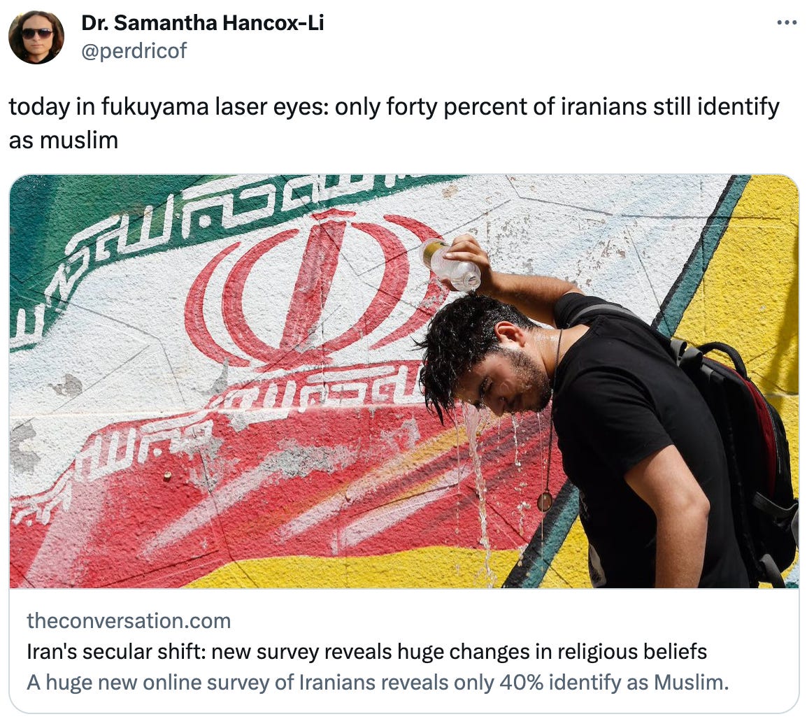  Dr. Samantha Hancox-Li @perdricof today in fukuyama laser eyes: only forty percent of iranians still identify as muslim theconversation.com Iran's secular shift: new survey reveals huge changes in religious beliefs A huge new online survey of Iranians reveals only 40% identify as Muslim.