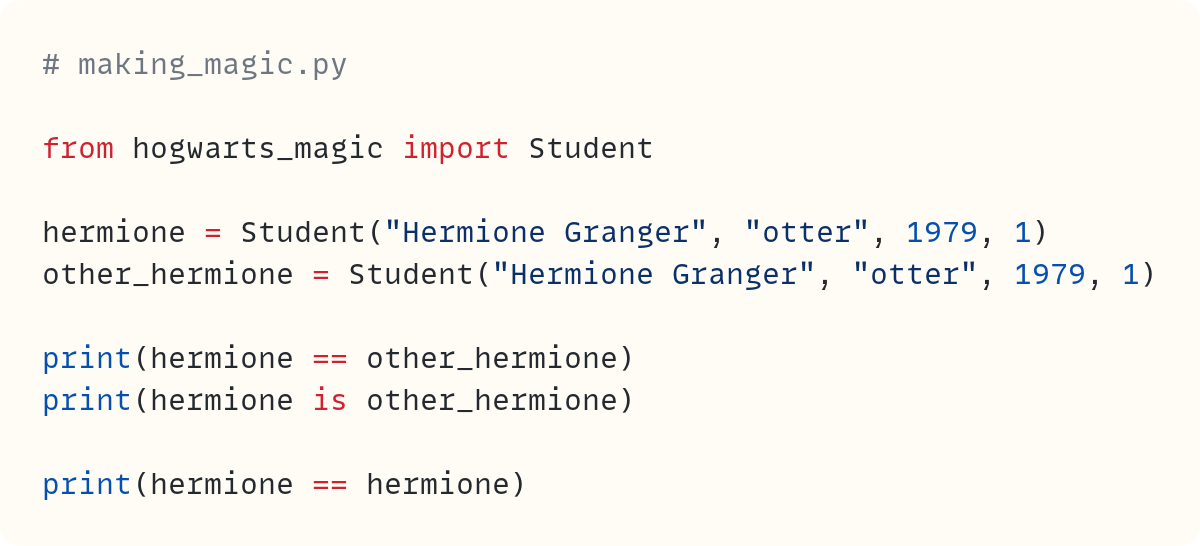 # making_magic.py  from hogwarts_magic import Student  hermione = Student("Hermione Granger", "otter", 1979, 1) other_hermione = Student("Hermione Granger", "otter", 1979, 1)  print(hermione == other_hermione) print(hermione is other_hermione)  print(hermione == hermione)