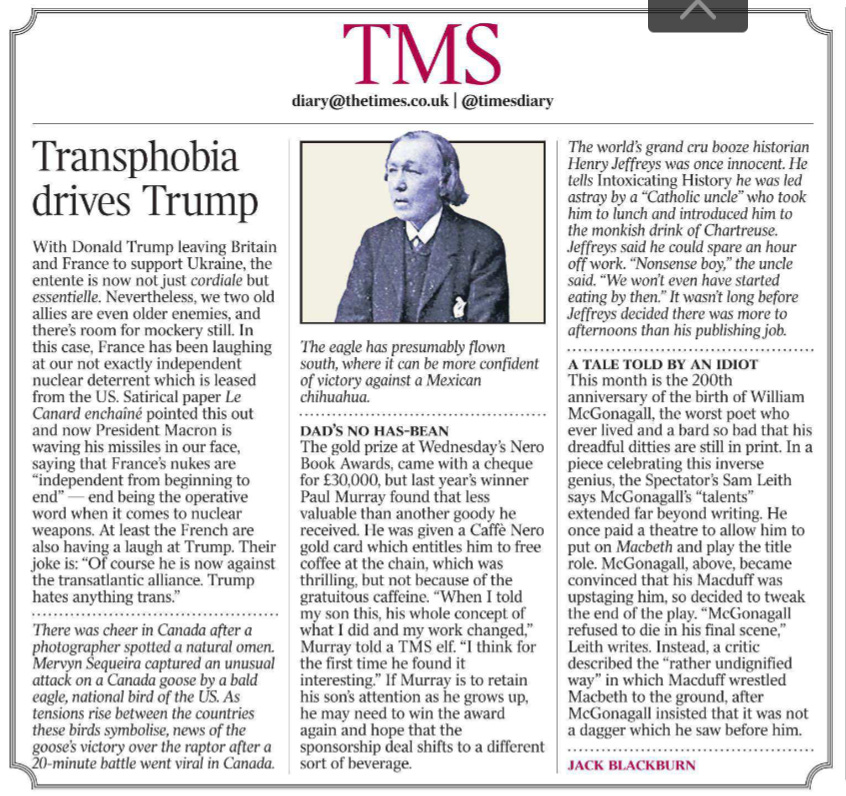 Transphobia drives Trump TMS diary@thetimes.co.uk | @timesdiary Jack Blackburn  With Donald Trump leaving Britain and France to support Ukraine, the entente is now not just cordiale but essentielle. Nevertheless, we two old allies are even older enemies, and there’s room for mockery still. In this case, France has been laughing at our not exactly independent nuclear deterrent which is leased from the US. Satirical paper Le Canard enchaîné pointed this out and now President Macron is waving his missiles in our face, saying that France’s nukes are “independent from beginning to end” — end being the operative word when it comes to nuclear weapons. At least the French are also having a laugh at Trump. Their joke is: “Of course he is now against the transatlantic alliance. Trump hates anything trans.”