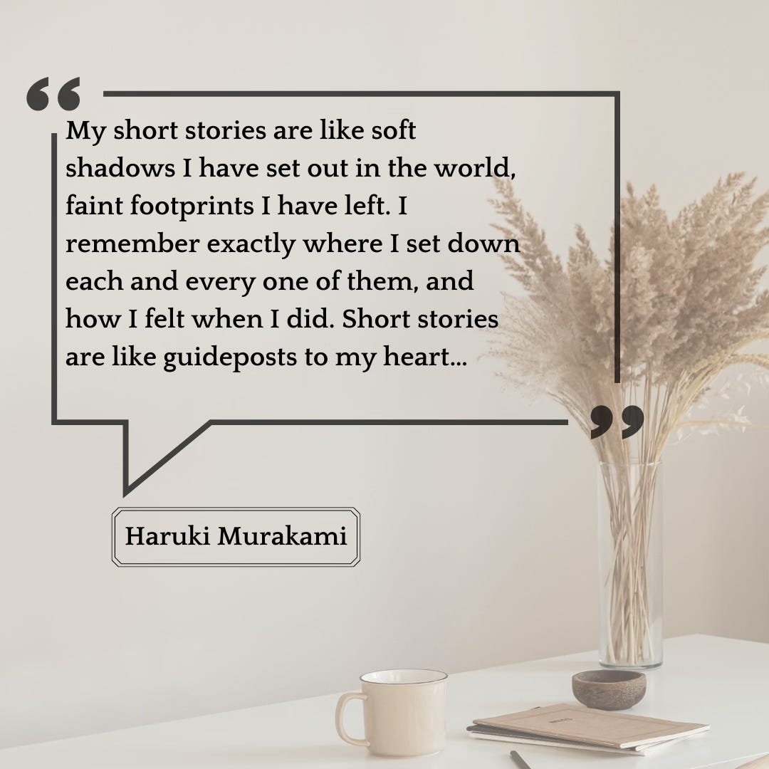 Quote from Haruki Murakami: My short stories are like soft shadows I have set out in the world, faint footprints I have left. I remember exactly where I set down each and every one of them, and how I felt when I did. Short stories are like guideposts to my heart… 