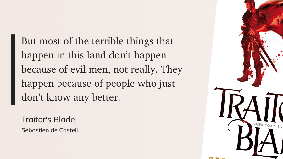 "But most of the terrible things that happen in this land don’t happen because of evil men, not really. They happen because of people who just don’t know any better." (Sebastien de Castell, Traitor's Blade)