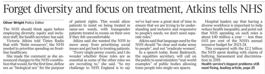 Forget diversity and focus on treatment, Atkins tells NHS Oliver Wright - Policy Editor The NHS should think again before employing diversity, equity and inclusion staff, the health secretary has said. Victoria Atkins told Times Radio that with “finite resources”, the NHS needed to prioritise spending on frontline healthcare. She made the comment as she announced changes to the NHS constitution that would, for the first time, define sex as “biological sex” for the purpose of patient rights. This would allow patients to insist on being treated in same-sex wards, with transgender patients treated in rooms on their own if they felt uncomfortable. Atkins said she wanted the NHS to move away from prioritising social issues and get back to treating patients. “Every single penny counts, and I do wonder whether those roles are as essential as some of the other roles we are recruiting to,” she said. “So my challenge to NHS England is to say we’ve had now a great deal of time to ensure that we are trying to be understanding and inclusive and responsive to people’s needs, we don’t need separate roles.” Atkins said that language used by the NHS should “be clear and make sense to people”, and not “eradicate women”. In a speech today, Kemi Badenoch, the equalities secretary, will call on the public to send ministers “real-world examples” of public bodies allowing trans people into single-sex spaces. Hospital leaders say that having a diverse workforce is important to help reduce health inequality, and point out that NHS spending on such roles is about £40 million a year — less than 0.03 per cent of the NHS’s annual resource budget for 2023-24. This compared with the £2.2 billion the NHS spent dealing with claims of bullying, harassment and discrimination in 2019.