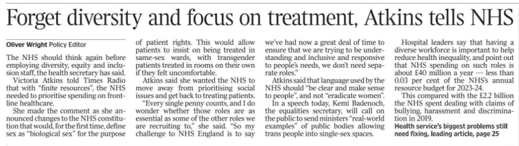 Forget diversity and focus on treatment, Atkins tells NHS Oliver Wright - Policy Editor The NHS should think again before employing diversity, equity and inclusion staff, the health secretary has said.  Victoria Atkins told Times Radio that with “finite resources”, the NHS needed to prioritise spending on frontline healthcare.  She made the comment as she announced changes to the NHS constitution that would, for the first time, define sex as “biological sex” for the purpose of patient rights. This would allow patients to insist on being treated in same-sex wards, with transgender patients treated in rooms on their own if they felt uncomfortable.  Atkins said she wanted the NHS to move away from prioritising social issues and get back to treating patients.  “Every single penny counts, and I do wonder whether those roles are as essential as some of the other roles we are recruiting to,” she said. “So my challenge to NHS England is to say we’ve had now a great deal of time to ensure that we are trying to be understanding and inclusive and responsive to people’s needs, we don’t need separate roles.”  Atkins said that language used by the NHS should “be clear and make sense to people”, and not “eradicate women”.  In a speech today, Kemi Badenoch, the equalities secretary, will call on the public to send ministers “real-world examples” of public bodies allowing trans people into single-sex spaces.  Hospital leaders say that having a diverse workforce is important to help reduce health inequality, and point out that NHS spending on such roles is about £40 million a year — less than 0.03 per cent of the NHS’s annual resource budget for 2023-24.  This compared with the £2.2 billion the NHS spent dealing with claims of bullying, harassment and discrimination in 2019.