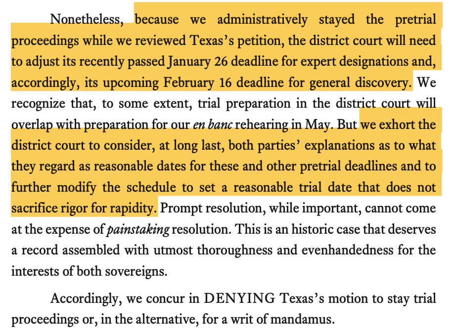 Nonetehtheleeles, because we admininisistratively stayed the pretrial proceedings while we revieewedTexas’s petition, thedistrict court will need toadjust its recentlypassedJanuary 26 deadlinefor expert designations and, accordingly, its upcoming February16deadline for general discovery. We recognize that, tosome extent, trial preparationinthedistrict court wil overlapwithpreparationfor our enbanc rehearing inMaay. But we exhort the district court toconsider, at longlast, bothparties’ explanations as towhat theyregardasreasonabledatesfortheseandotherpretrialdeadlinesandto further modify the schedule toset areasonable trial datethat does not sacrificerigor for rapidity. Prompt resolution, while important, cannot come.e at theexpense ofppaaininstaking resolution. This isanhistoriccase that deserves arecordasembledwithutmost thoroughness andevenhandedness for the interestsoof bothsovereigns. they regard as reasonable dates for these and other pretrial deadlines and to Accordingly, we concur in DENYING Texas’s motion to stay trial Accordingly,weconcurinDENYING Texas’smotiontostaytrial proceedings or, inthe alternative, for awrit ofmmanadndaamusus.