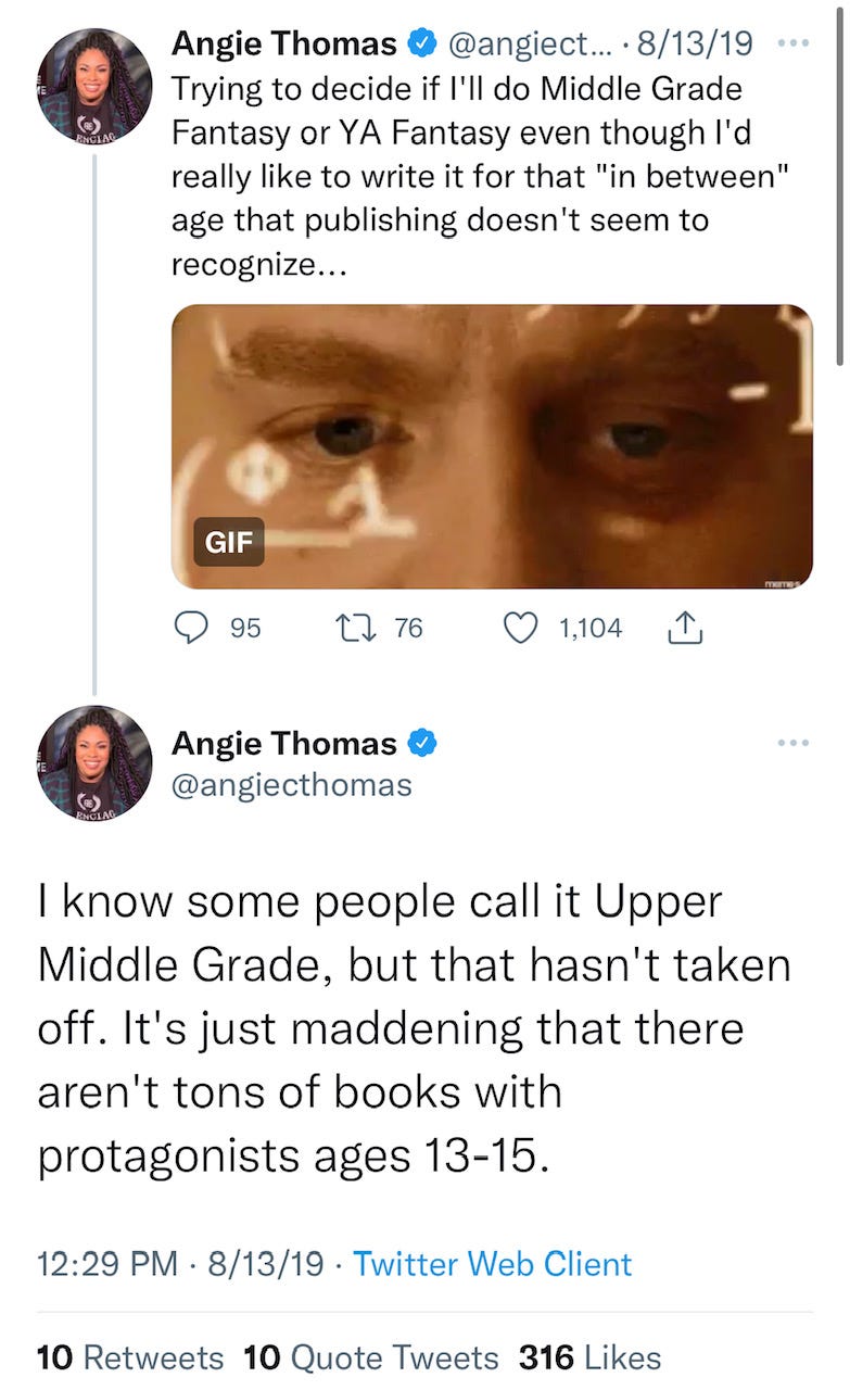 Tweet from Angie Thomas: Trying to decide if I'll do Middle Grade Fantasy or YA Fantasy even though I'd really like to write it for that "in between" age that publishing doesn't seem to recognize... I know some people call it Upper Middle Grade, but that hasn't taken off. It's just maddening that there aren't tons of books with protagonists ages 13-15.