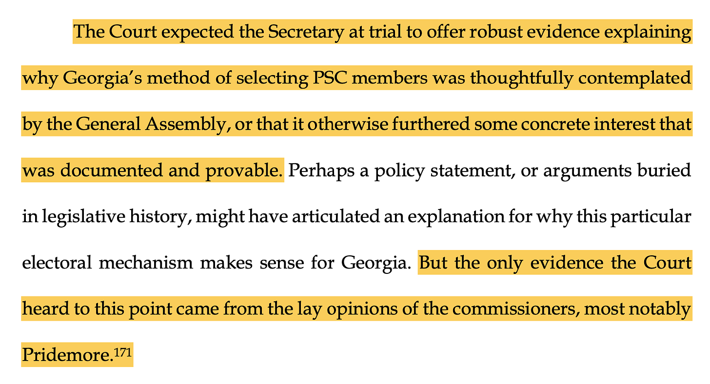 The Court expected the Secretary at trial to offer robust evidence explaining why Georgia’s method of selecting PSC members was thoughtfully contemplated by the General Assembly, or that it otherwise furthered some concrete interest that was documented and provable. Perhaps a policy statement, or arguments buried in legislative history, might have articulated an explanation for why this particular electoral mechanism makes sense for Georgia. But the only evidence the Court heard to this point came from the lay opinions of the commissioners, most notably Pridemore.