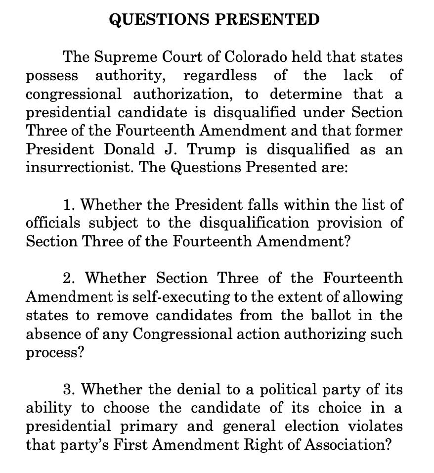 The Supreme Court of Colorado held that states possess authority, regardless of the lack of congressional authorization, to determine that a presidential candidate is disqualified under Section Three of the Fourteenth Amendment and that former President Donald J. Trump is disqualified as an insurrectionist. The Questions Presented are: 1. Whether the President falls within the list of officials subject to the disqualification provision of Section Three of the Fourteenth Amendment? 2. Whether Section Three of the Fourteenth Amendment is self-executing to the extent of allowing states to remove candidates from the ballot in the absence of any Congressional action authorizing such process? 3. Whether the denial to a political party of its ability to choose the candidate of its choice in a presidential primary and general election violates that party’s First Amendment Right of Association?