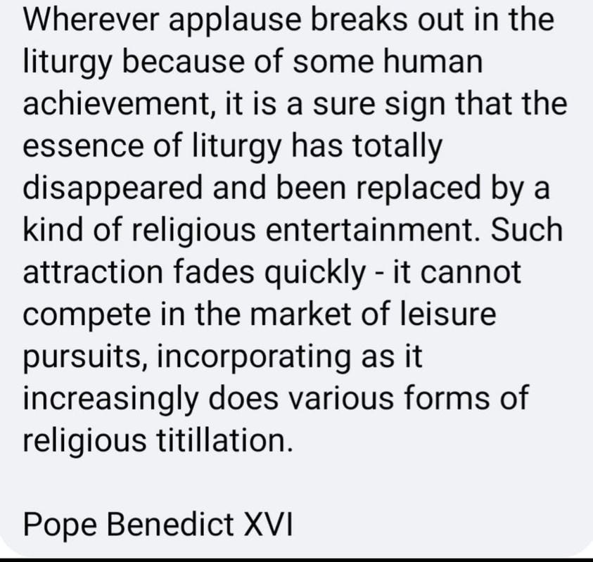 May be an image of text that says 'Wherever applause breaks out in the liturgy because of some human achievement, it is a sure sign that the essence of liturgy has totally disappeared and been replaced by a kind of religious entertainment. Such attraction fades quickly it cannot compete in the market of leisure pursuits, incorporating as it increasingly does various forms of religious titillation. Pope Benedict XVI'