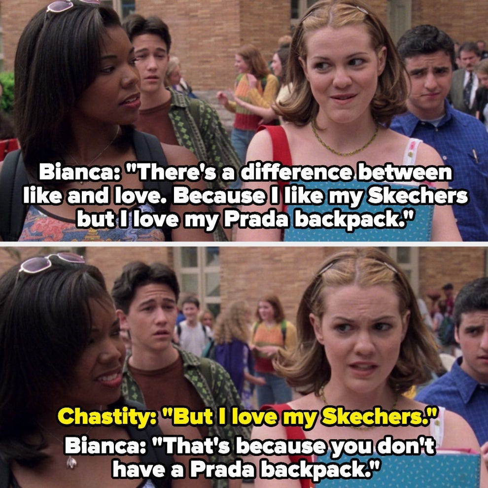 10 Things I Hate About You screenshot where Bianca says "There's a difference between like and love. Because I like my Skechers but I love my Prada backpack" and then Chastity says "But I love my Skechers" and Bianca says "That's because you don't have a Prada backpack."