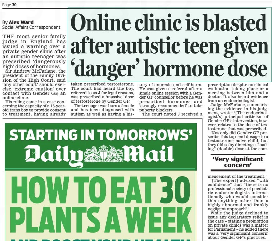 Online clinic is blasted after autistic teen given ‘danger’ hormone dose Daily Mail3 May 2024By Alex Ward Social Affairs Correspondent THE most senior family judge in England has issued a warning over a private gender clinic after an autistic teenager was prescribed ‘dangerously high’ doses of hormones.  Sir Andrew McFarlane, the president of the Family Division of the High Court, said ‘any other court’ should exercise ‘extreme caution’ over contact with Gender GP, an online clinic.  His ruling came in a case concerning the capacity of a 16-yearold trans boy to provide consent to treatment, having already taken prescribed testosterone. The court had heard the boy, referred to as J for legal reasons, was prescribed a ‘massive’ dose of testosterone by Gender GP.  The teenager was born a female and has been diagnosed with autism as well as having a history of anorexia and self-harm. He was given a referral after a single online session with a Gender GP counsellor before he was prescribed hormones and ‘strongly recommended’ to take puberty blockers.  The court noted J received a prescription despite no clinical evaluation taking place or a meeting between him and a doctor. It also heard evidence from an endocrinologist.  Judge McFarlane, summarising the evidence in his judgment, wrote: ‘[The endocrinologist’s] principal criticism of Gender GP’s intervention, however, relates to the dose of testosterone that was prescribed.  ‘Not only did Gender GP prescribe this top-end dosage to a testosterone-naive child, but they did so by directing a “loading” (double) dose at the com  ‘Very significant concern’  mencement of the treatment.  ‘[The expert] advised “with confidence” that “there is no professional society of paediatric endocrinologists internationally who would consider this anything other than a highly abnormal and frankly negligent approach”.’  While the judge declined to issue any declaratory relief in the case – stating a prohibition on private clinics was a matter for Parliament – he added there was a ‘very significant concern’ about Gender GP’s practices.  Article Name:Online clinic is blasted after autistic teen given ‘danger’ hormone dose Publication:Daily Mail Author:By Alex Ward Social Affairs Correspondent Start Page:30 End Page:30