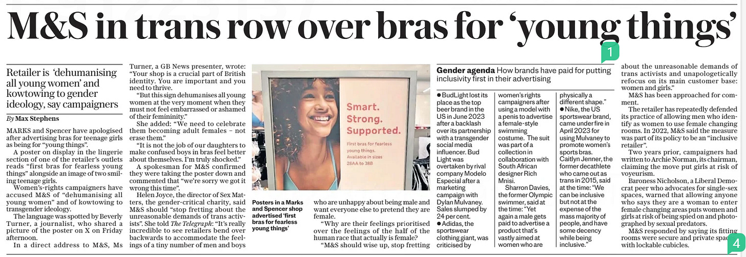 M&S in trans row over bras for ‘young things’ Retailer is ‘dehumanising all young women’ and kowtowing to gender ideology, say campaigners The Daily Telegraph4 Nov 2024By Max Stephens  Posters in a Marks and Spencer shop advertised ‘first bras for fearless young things’ MARKS and Spencer have apologised after advertising bras for teenage girls as being for “young things”.  A poster on display in the lingerie section of one of the retailer’s outlets reads “first bras for fearless young things” alongside an image of two smiling teenage girls.  Women’s-rights campaigners have accused M&S of “dehumanising all young women” and of kowtowing to transgender ideology.  The language was spotted by Beverly Turner, a journalist, who shared a picture of the poster on X on Friday afternoon.  In a direct address to M&S, Ms  Turner, a GB News presenter, wrote: “Your shop is a crucial part of British identity. You are important and you need to thrive.  “But this sign dehumanises all young women at the very moment when they must not feel embarrassed or ashamed of their femininity.”  She added: “We need to celebrate them becoming adult females – not erase them.”  “It is not the job of our daughters to make confused boys in bras feel better about themselves. I’m truly shocked.”  A spokesman for M&S confirmed they were taking the poster down and commented that “we’re sorry we got it wrong this time”.  Helen Joyce, the director of Sex Matters, the gender-critical charity, said M&S should “stop fretting about the unreasonable demands of trans activists”. She told The Telegraph: “It’s really incredible to see retailers bend over backwards to accommodate the feelings of a tiny number of men and boys who are unhappy about being male and want everyone else to pretend they are female.  “Why are their feelings prioritised over the feelings of the half of the human race that actually is female?  “M&S should wise up, stop fretting about the unreasonable demands of trans activists and unapologetically refocus on its main customer base: women and girls.”  M&S has been approached for comment.  The retailer has repeatedly defended its practice of allowing men who identify as women to use female changing rooms. In 2022, M&S said the measure was part of its policy to be an “inclusive retailer”.  Two years prior, campaigners had written to Archie Norman, its chairman, claiming the move put girls at risk of voyeurism.  Baroness Nicholson, a Liberal Democrat peer who advocates for single-sex spaces, warned that allowing anyone who says they are a woman to enter female changing areas puts women and girls at risk of being spied on and photographed by sexual predators.  M&S responded by saying its fitting rooms were secure and private spaces, with lockable cubicles.  Article Name:M&S in trans row over bras for ‘young things’ Publication:The Daily Telegraph Author:By Max Stephens Start Page:3 End Page:3