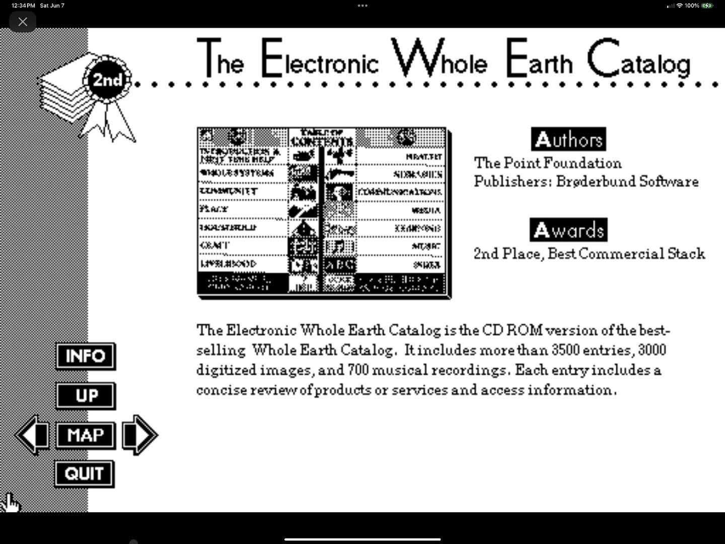 May be an image of ‎crossword puzzle, telephone, magazine, newspaper and ‎text that says '‎1PM Sat tJun 2nd 100 4 The Electronic Whole Earth Catalog 北つ目ぶ のM一 Authors The PointFoundation Publishers: Brederbund Software しや法社ス太 $K1R0525 A wards 2nd Place, Best Commercial Stack INFO UP The Electronic Whole Earth Catalog is the CD ROM version ofthe best- selling Whole Earth Catalog. Itincludes more than 3500 entries, 3000 digitized images, and 700 musical alrecordings. Each entry includes a concise review ofproducts צס services and access information. MAP QUIT‎'‎‎