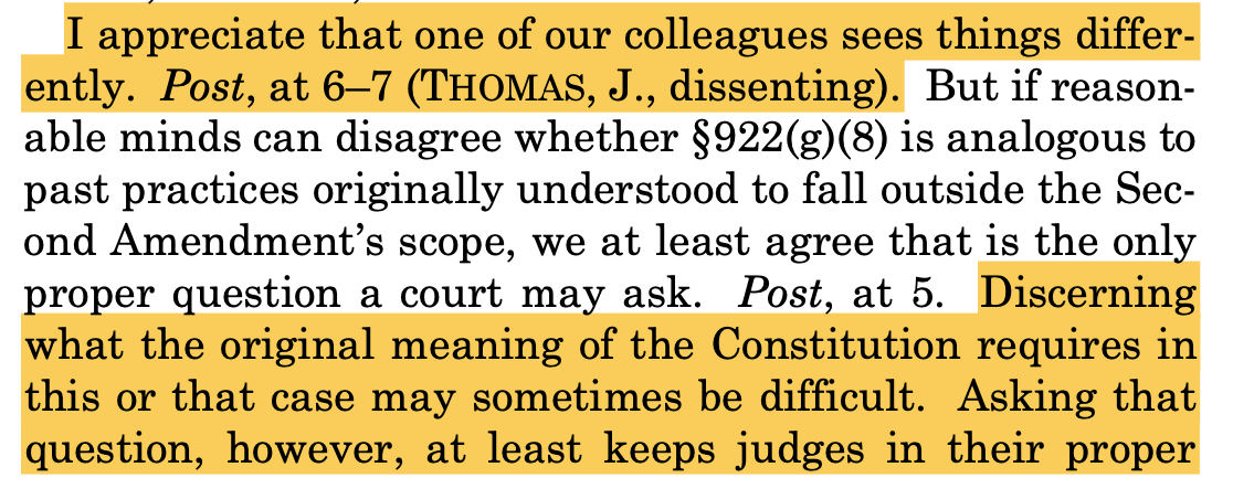 I appreciate that one of our colleagues sees things differ- ently. Post, at 6–7 (THOMAS, J., dissenting). But if reason- able minds can disagree whether §922(g)(8) is analogous to past practices originally understood to fall outside the Sec- ond Amendment’s scope, we at least agree that is the only proper question a court may ask. Post, at 5. Discerning what the original meaning of the Constitution requires in this or that case may sometimes be difficult. Asking that question, however, at least keeps judges in their proper