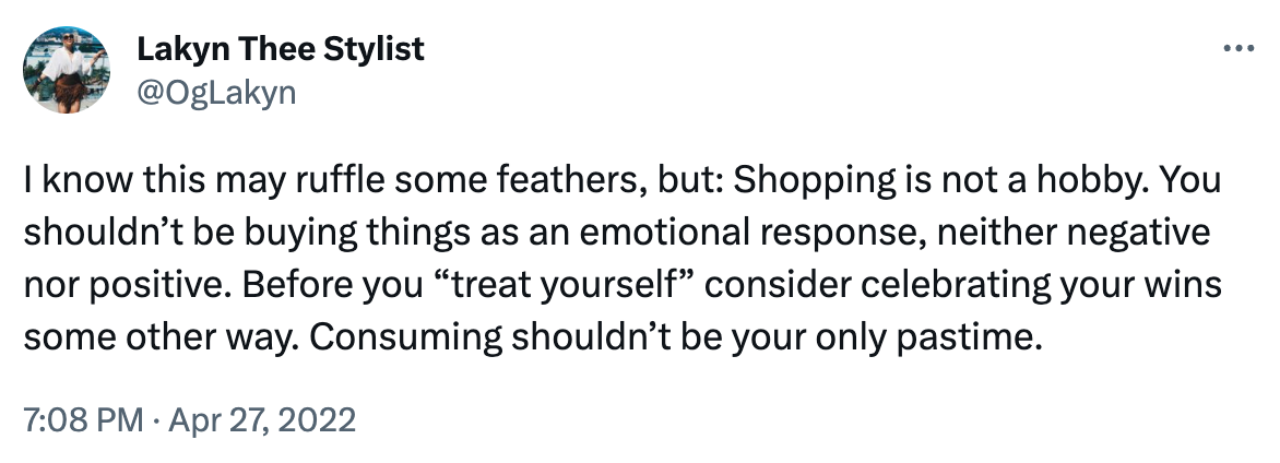 On April 27, 2022, I tweeted: I know this may ruffle some feathers, but: Shopping is not a hobby. You shouldn’t be buying things as an emotional response, neither negative nor positive. Before you “treat yourself” consider celebrating your wins some other way. Consuming shouldn’t be your only pastime.