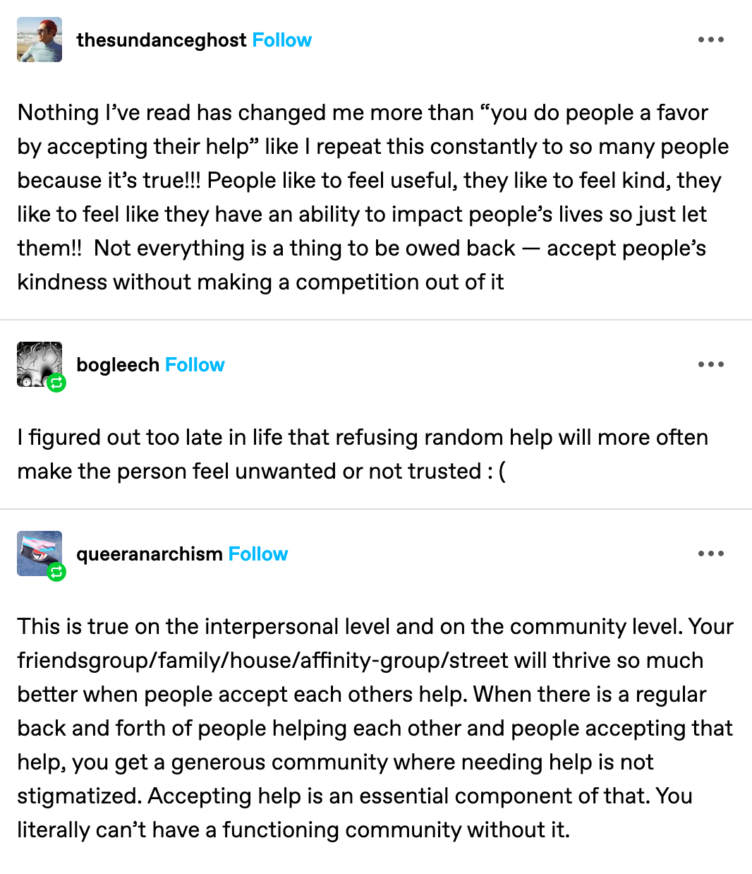  from tumblr user: thesundanceghost:  Nothing I’ve read has changed me more than “you do people a favor by accepting their help” like I repeat this constantly to so many people because it’s true!!! People like to feel useful, they like to feel kind, they like to feel like they have an ability to impact people’s lives so just let them!! Not everything is a thing to be owed back — accept people’s kindness without making a competition out of it  (below that) from tumblr user bogleech:  I figured out too late in life that refusing random help will more often make the person feel unwanted or not trusted : (   (below that) from tumblr user queeranarchism:  This is true on the interpersonal level and on the community level. Your friendsgroup/family/house/affinity-group/street will thrive so much better when people accept each others help. When there is a regular back and forth of people helping each other and people accepting that help, you get a generous community where needing help is not stigmatized. Accepting help is an essential component of that. You literally can’t have a functioning community without it.