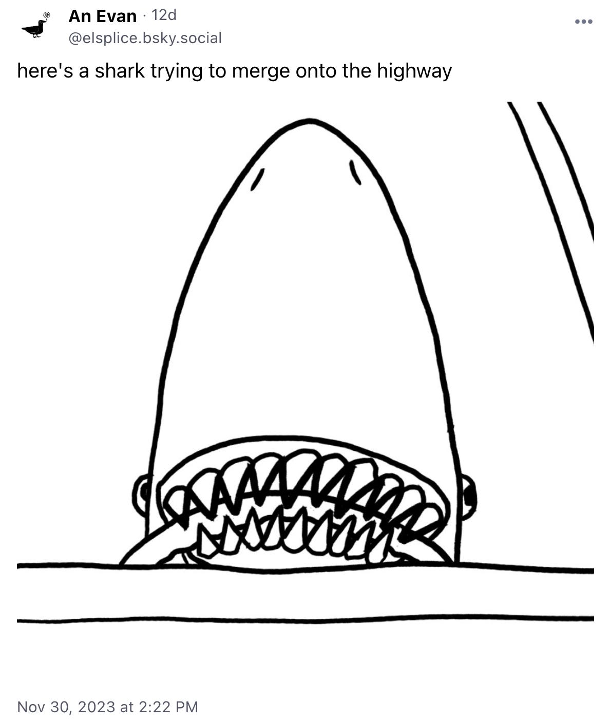 black and white cartoon: looking from the front through the windshield at a shark gripping a steering wheel with their teeth. Very subtly looking to their left. It's hard enough to drive when you're a shark! Let him merge people!