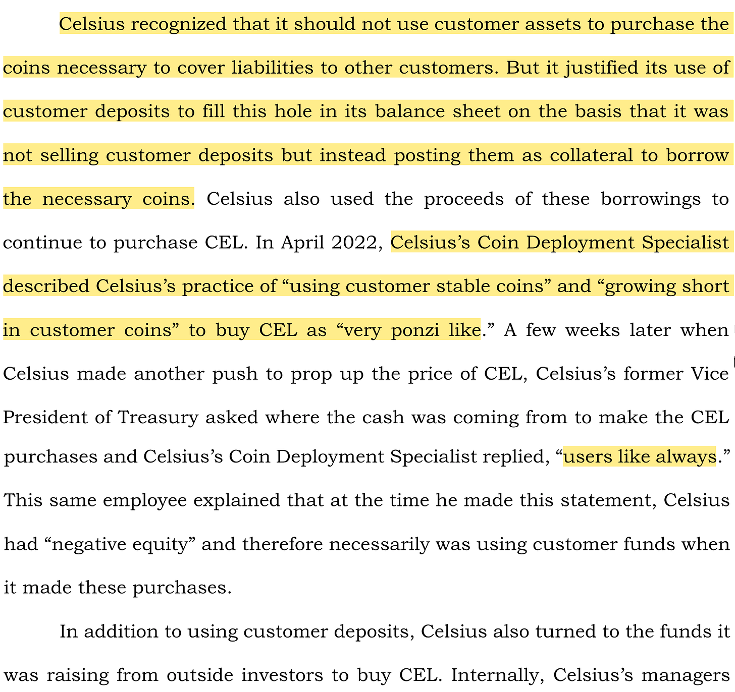 Celsius recognized that it should not use customer assets to purchase the coins necessary to cover liabilities to other customers. But it justified its use of customer deposits to fill this hole in its balance sheet on the basis that it was not selling customer deposits but instead posting them as collateral to borrow the necessary coins. Celsius also used the proceeds of these borrowings to continue to purchase CEL. In April 2022, Celsius’s Coin Deployment Specialist described Celsius’s practice of “using customer stable coins” and “growing short in customer coins” to buy CEL as “very ponzi like.” A few weeks later when Celsius made another push to prop up the price of CEL, Celsius’s former Vice President of Treasury asked where the cash was coming from to make the CEL purchases and Celsius’s Coin Deployment Specialist replied, “users like always.” This same employee explained that at the time he made this statement, Celsius had “negative equity” and therefore necessarily was using customer funds when it made these purchases. In addition to using customer deposits, Celsius also turned to the funds it was raising from outside investors to buy CEL.