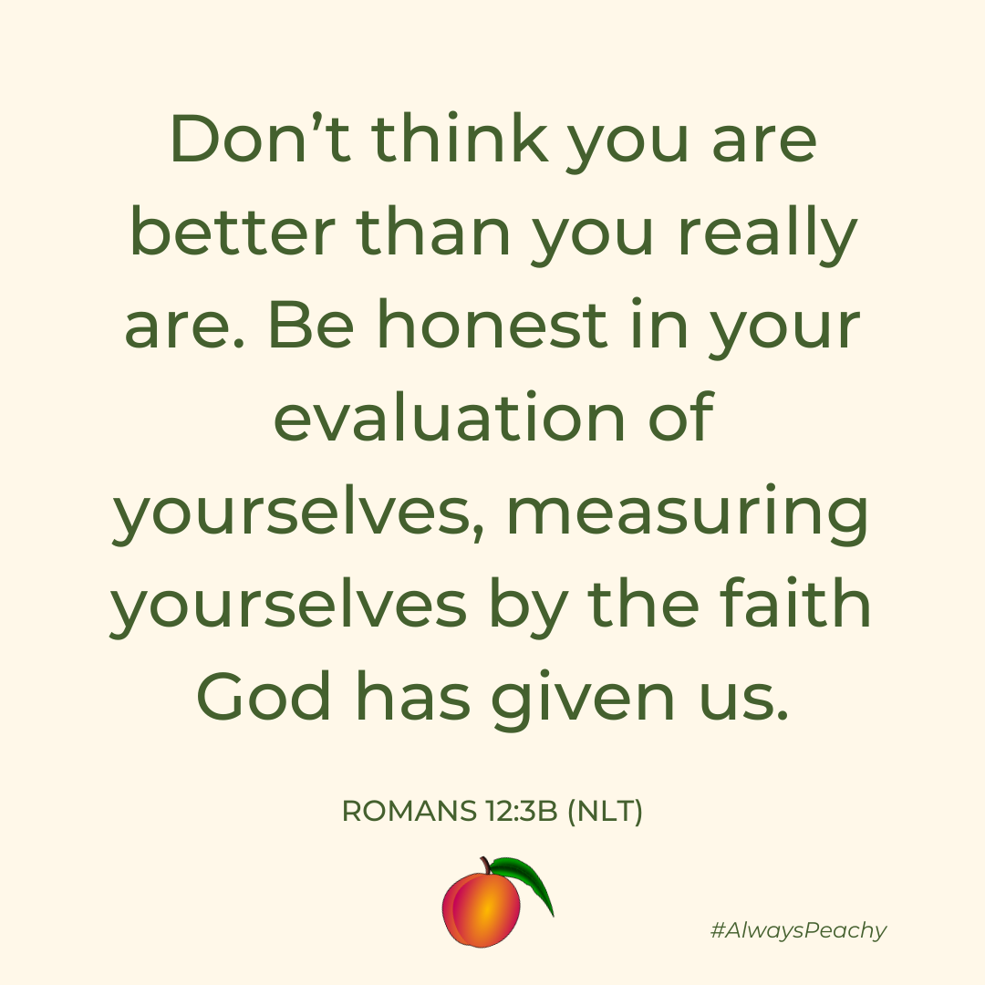 Don’t think you are better than you really are. Be honest in your evaluation of yourselves, measuring yourselves by the faith God has given us.