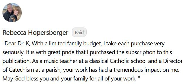 May be an image of 1 person and text that says 'Paid Rebecca Hopersberger "Dear Dr. K, With a limited family budget, I take each purchase very seriously. It Itis is with great pride that purchased the subscription to this publication. As a music teacher at a classical Catholic school and a Director of Catechism at a parish, your work has had a tremendous impact on me. May God bless you and your family for all of your work."'