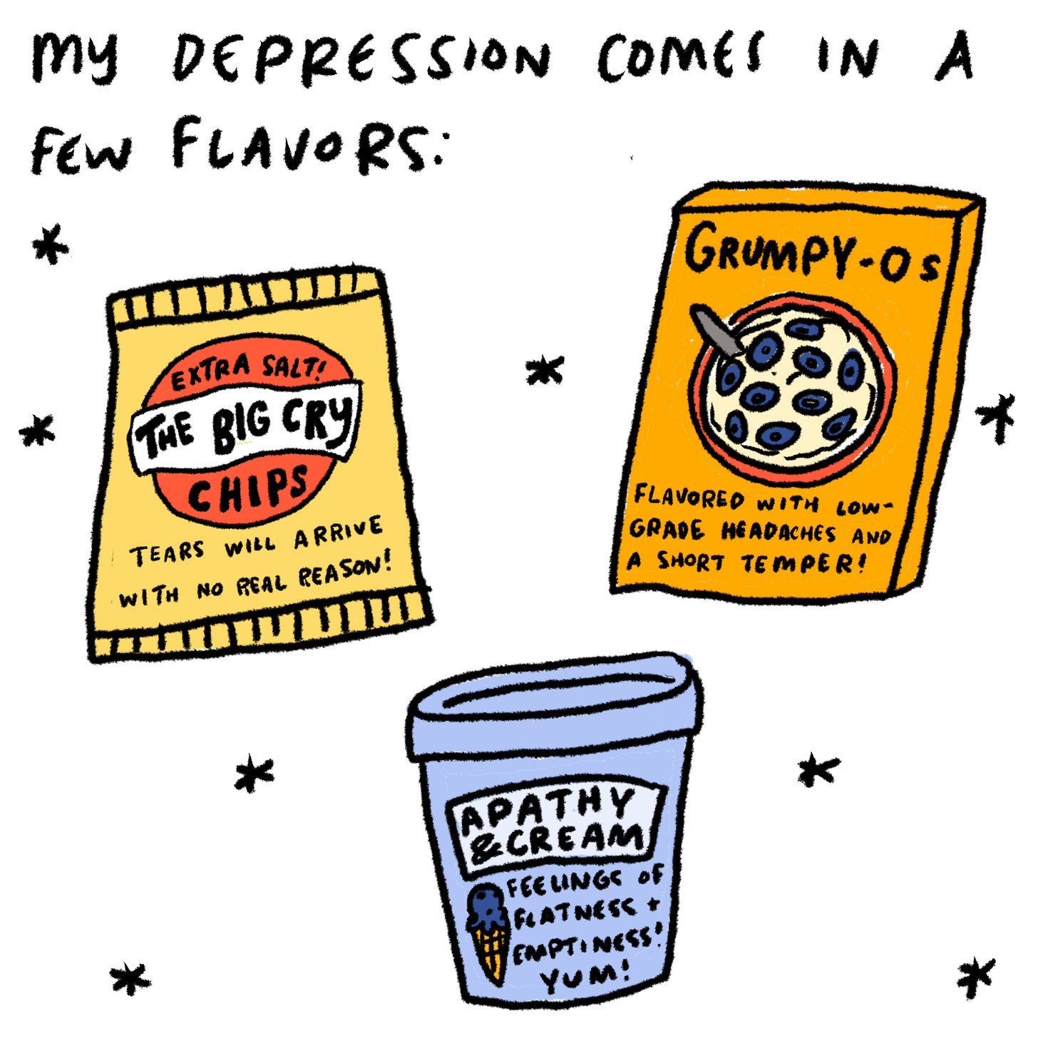 It looks a little different each time.  Chips bag: The Big Cry: tears that arrive with no real reason! Extra salty.  Cereal box: Grumpy-O’s. Flavored with low grade headaches and a short temper! Ice cream carton: Apathy and cream. Feelings of flatness and emptiness! Yum!