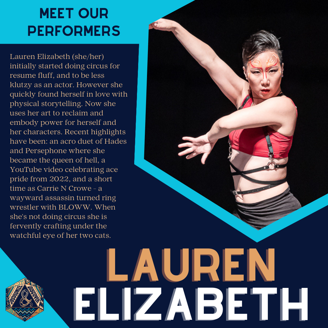 Lauren Elizabeth (she/her) initially started doing circus for resume fluff, and to be less klutzy as an actor. However she quickly found herself in love with physical storytelling. Now she uses her art to reclaim and embody power for herself and her characters. Recent highlights have been: an acro duet of Hades and Persephone where she became the queen of hell, a YouTube video celebrating ace pride from 2022, and a short time as Carrie N Crowe - a wayward assassin turned ring wrestler with BLOWW. When she's not doing circus she is fervently crafting under the watchful eye of her two cats.