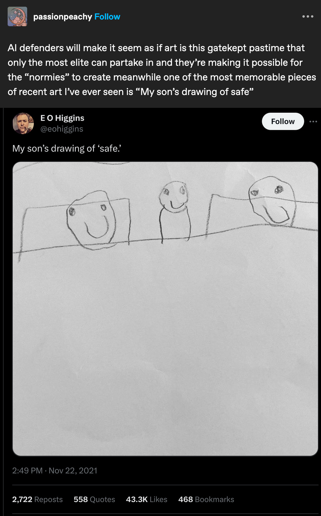 from tumblr user passionpeachy "AI defenders will make it seem as if art is this gatekept pastime that only the most elite can partake in and they’re making it possible for the “normies” to create meanwhile one of the most memorable pieces of recent art I’ve ever seen is 'My son’s drawing of safe'" over a tweet from @eohiggins that says "My son's drawing of safe" and an image of a drawing of 3 simple faces in bed. 