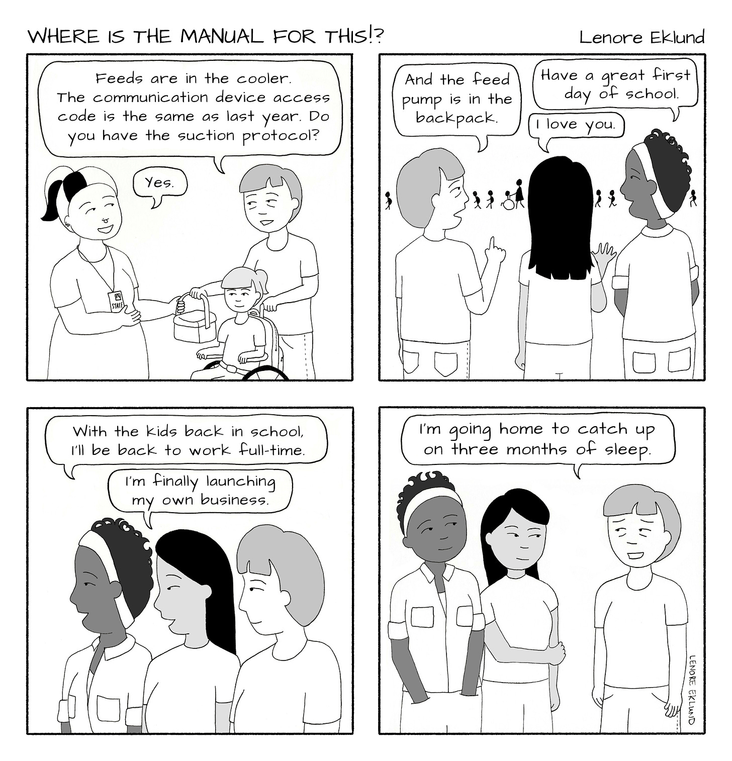 A four-panel line drawing cartoon titled Where is the Manual for This?!. The first panel shows a mom with bags under her eyes handing a bag to a school staffer and pushing her daughter in a wheelchair. The mom says: “Feeds are in the cooler. The communication device access code is the same as last year. Do you have the suction protocol?” “Yes,” replies the staffer. In the second panel, the tired mom is standing with two other moms while the children walk in a line in the background. The tired mom yells: “And the feed pump is in the backpack.” The second mom yells “I love you.” The third mom yells: “Have a great first day of school.” In the third panel, the third mom says to the other moms: “With the kid back in school, I’ll be back to work full-time.” The second mom says “I’m finally launching my own business.” In the final panel, the tired mom says: “I’m going home to catch up on three months of sleep.” 