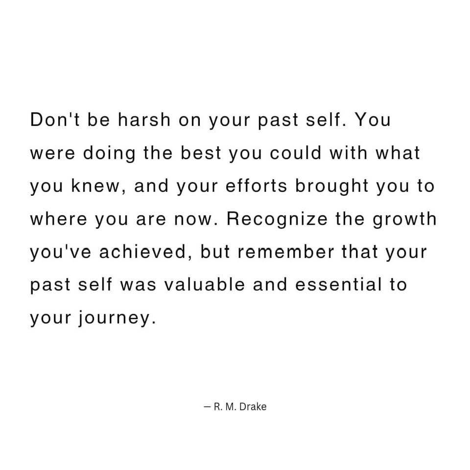 May be an image of text that says 'Don't be harsh on your past self. You were doing the best you could with what you knew, and your efforts brought you to where you are now. Recognize the growth you've achieved, but emember that your past self was valuable and essential to your journey. Drake'