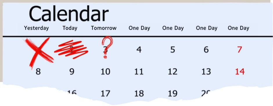 A monthly calendar page ripped at the bottom so it only displays the first two weeks and part of the third. Instead of the days of the week across the top, it has “yesterday,” “today,” “Tomorrow,” and “one day” repeated three times. The first day of the month (yesterday) has a red X drawn through it. The second day (today) had a bold red scribble across it. The third day, (tomorrow) had a red question mark dram on it. None of the other days have any marks on them.