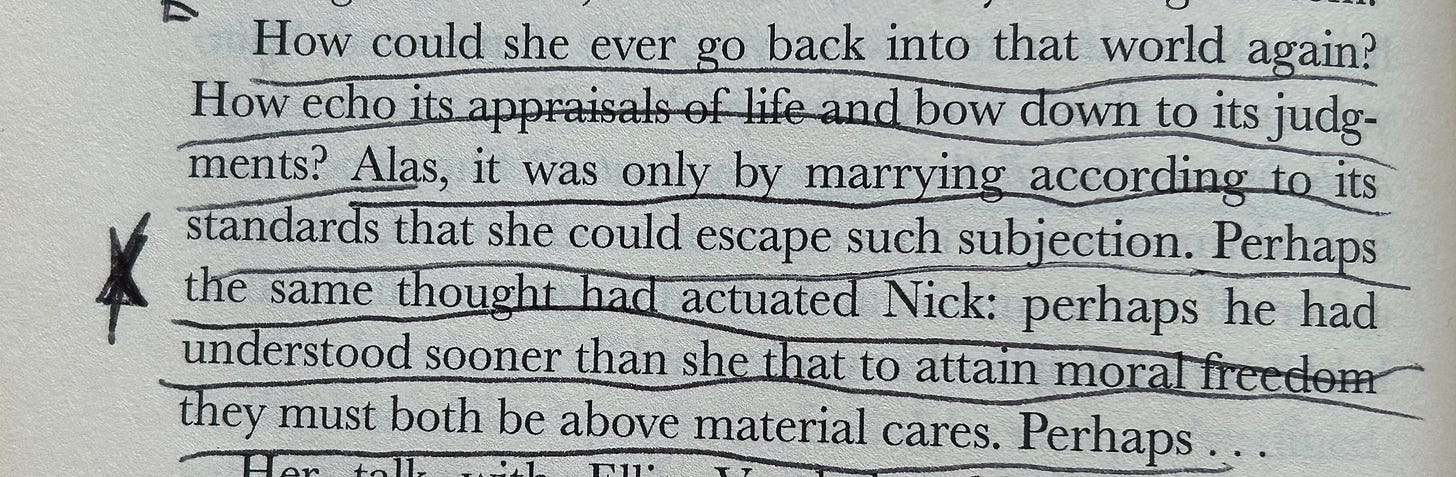 Photograph taken of a book with a passage underlined and starred.    Transcribed text: How could she ever go back into that world again? How echo its appraisals of life and bow down to its judgments? Alas, it was only by marrying according to its standards that she could escape such subjection. Perhaps the same thought had actuated Nick: perhaps he had understood sooner than she that to attain moral freedom they must both be above material cares. Perhaps…