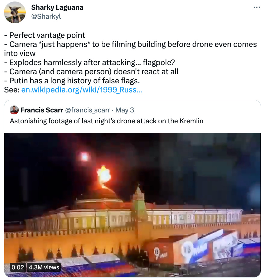  Sharky Laguana @Sharkyl - Perfect vantage point - Camera *just happens* to be filming building before drone even comes into view - Explodes harmlessly after attacking... flagpole? - Camera (and camera person) doesn't react at all - Putin has a long history of false flags. See: https://en.wikipedia.org/wiki/1999_Russian_apartment_bombings Quote Tweet Francis Scarr @francis_scarr · May 3 Astonishing footage of last night's drone attack on the Kremlin