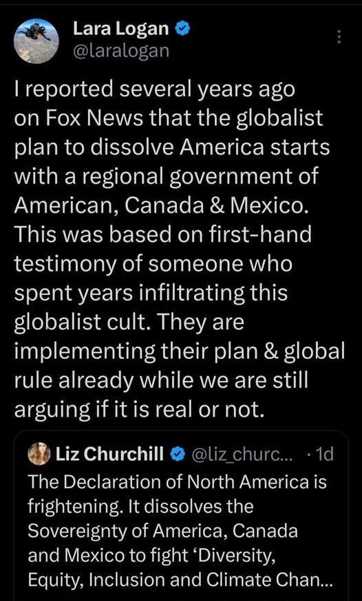 May be an image of text that says 'Lara Logan @laralogan reported several years ago on Fox News that the globalist plan to dissolve America starts with a regional government of American, Canada & Mexico. This was based on first-hano testimony of someone who spent years infiltrating this globalist cult. They are implementing their plan & global rule already while we are still arguing if it is real or not. Liz Churchill churc... @liz_churc... 1d The Declaration of North America is frightening. It dissolves the Sovereignty of America, Canada and Mexico to fight Diversity, Equity, Inclusion and Climate Chan...'