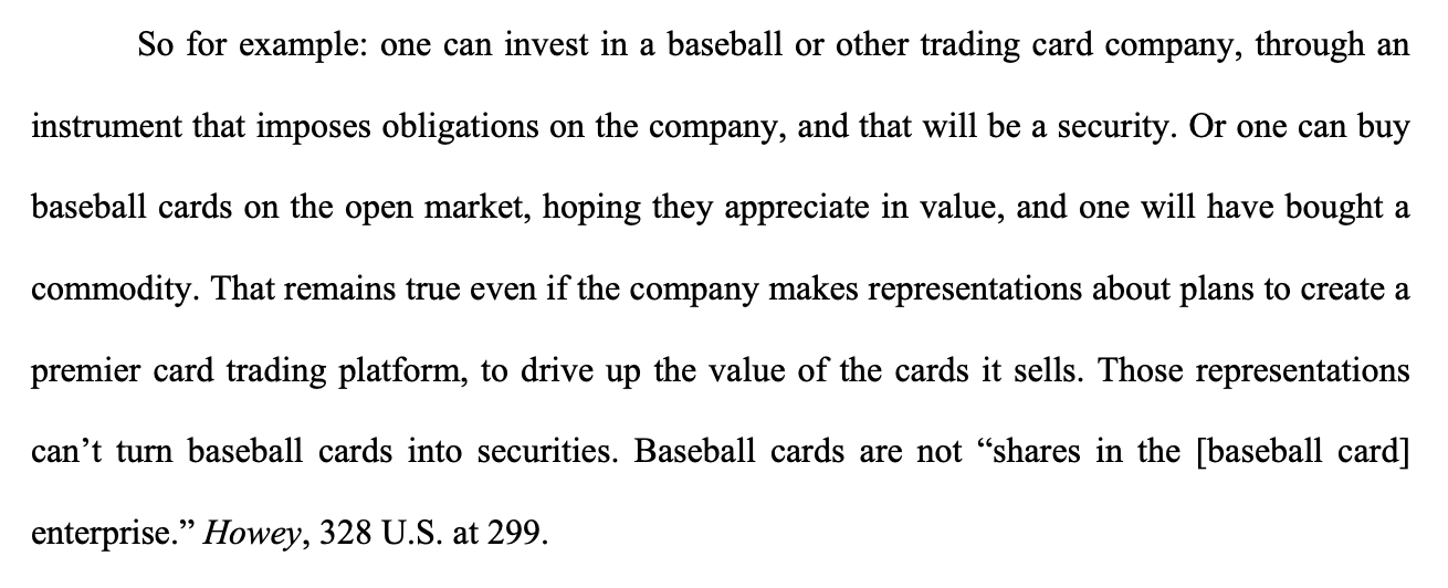 So for example: one can invest in a baseball or other trading card company, through an instrument that imposes obligations on the company, and that will be a security. Or one can buy baseball cards on the open market, hoping they appreciate in value, and one will have bought a commodity. That remains true even if the company makes representations about plans to create a premier card trading platform, to drive up the value of the cards it sells. Those representations can’t turn baseball cards into securities. Baseball cards are not “shares in the [baseball card] enterprise.” Howey, 328 U.S. at 299.